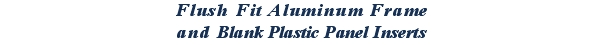 Flush Fit Aluminum Frame
and Blank Plastic Panel Inserts
