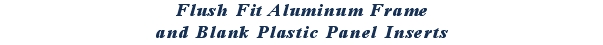 Flush Fit Aluminum Frame
and Blank Plastic Panel Inserts